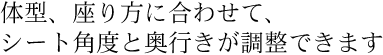 体型、座り方に合わせて、シート角度と奥行きが調整できます。