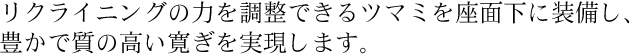 リクライニングの力を調整できるツマミを座面下に装備し、豊かで質の高い寛ぎを実現します。